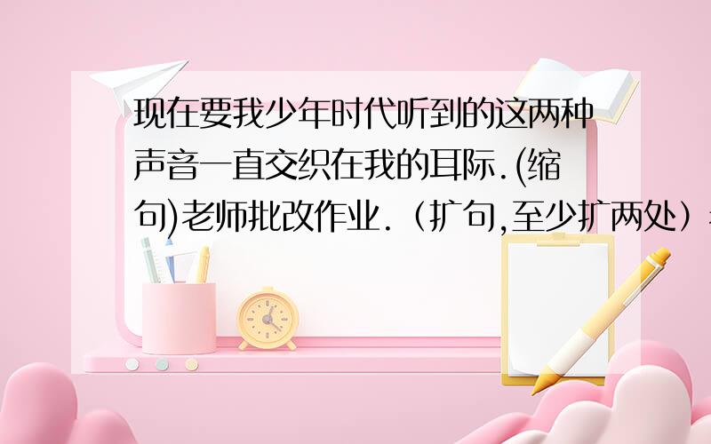 现在要我少年时代听到的这两种声音一直交织在我的耳际.(缩句)老师批改作业.（扩句,至少扩两处）老师交与我们要明确学习态度