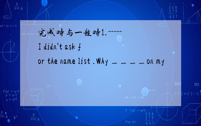 完成时与一般时1.-----I didn't ask for the name list .Why ____on my