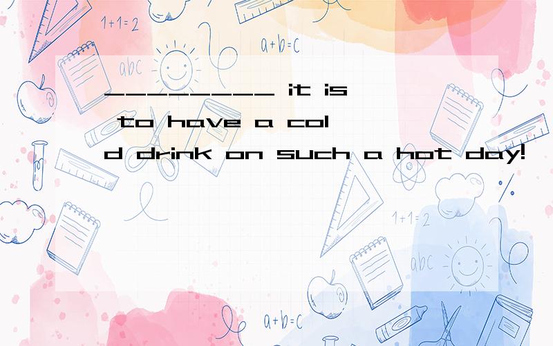 ________ it is to have a cold drink on such a hot day!