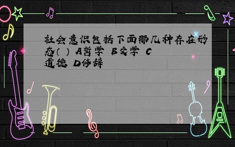 社会意识包括下面那几种存在形态（ ） A哲学 B文学 C道德 D修辞