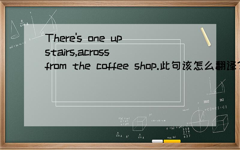 There's one upstairs,across from the coffee shop.此句该怎么翻译?特别是