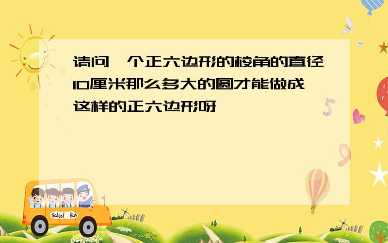 请问一个正六边形的棱角的直径10厘米那么多大的圆才能做成这样的正六边形呀