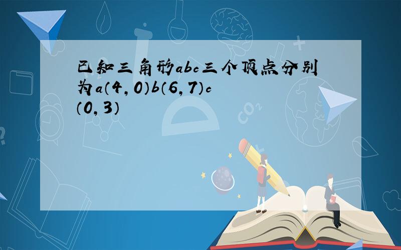 已知三角形abc三个顶点分别为a（4,0）b（6,7）c（0,3）