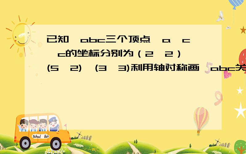 已知△abc三个顶点,a,c,c的坐标分别为（2,2）,(5,2),(3,3)利用轴对称画△abc关于x轴对称的