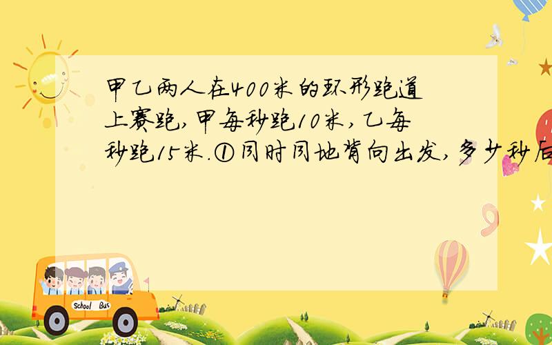 甲乙两人在400米的环形跑道上赛跑,甲每秒跑10米,乙每秒跑15米.①同时同地背向出发,多少秒后两人相遇