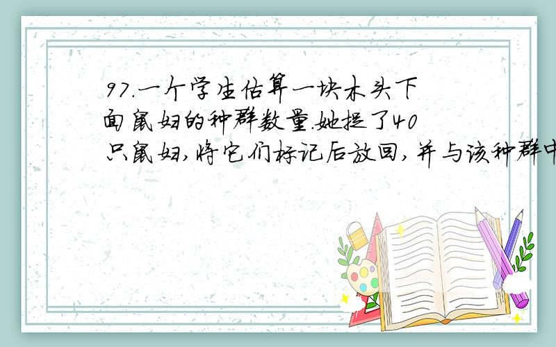 97．一个学生估算一块木头下面鼠妇的种群数量.她捉了40只鼠妇,将它们标记后放回,并与该种群中的其他个体混合在一起.24