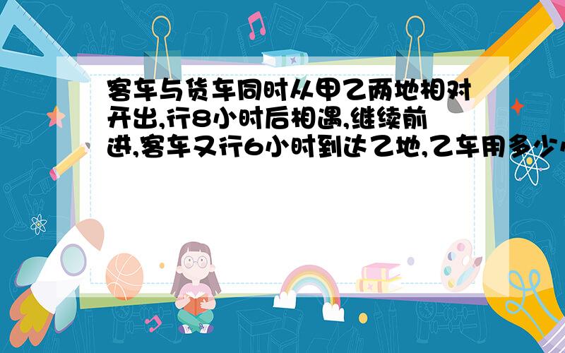 客车与货车同时从甲乙两地相对开出,行8小时后相遇,继续前进,客车又行6小时到达乙地,乙车用多少小时才能