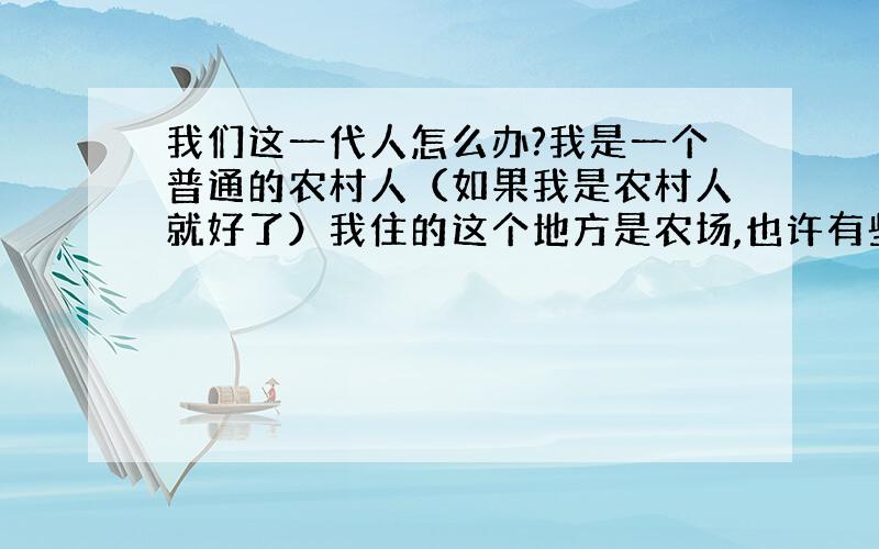 我们这一代人怎么办?我是一个普通的农村人（如果我是农村人就好了）我住的这个地方是农场,也许有些人不知道什么是农场,你们应