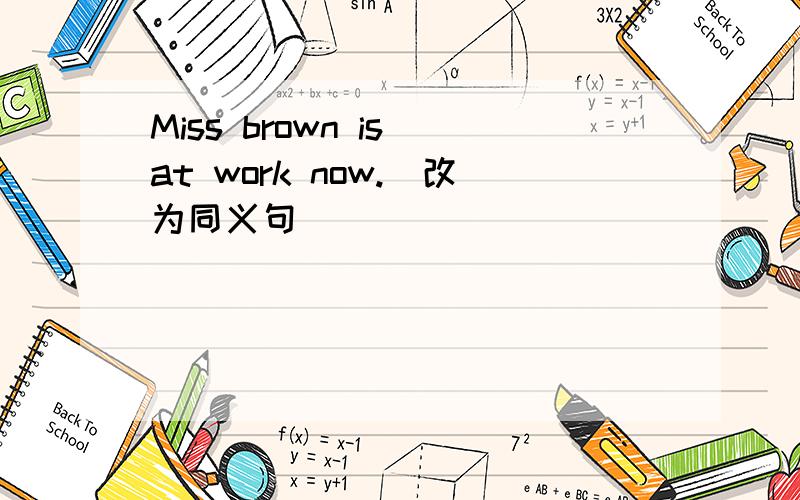 Miss brown is at work now.(改为同义句）