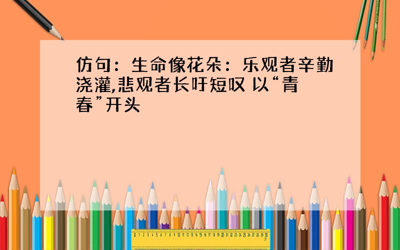 仿句：生命像花朵：乐观者辛勤浇灌,悲观者长吁短叹 以“青春”开头