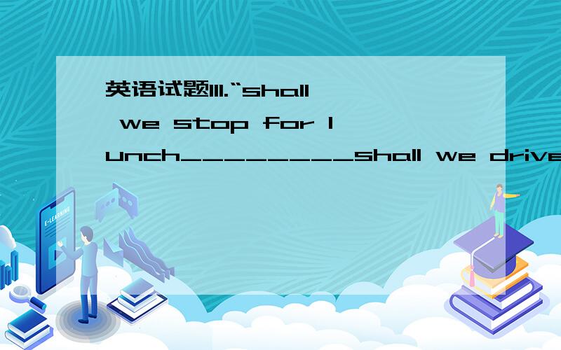 英语试题111.“shall we stop for lunch________shall we drive on?