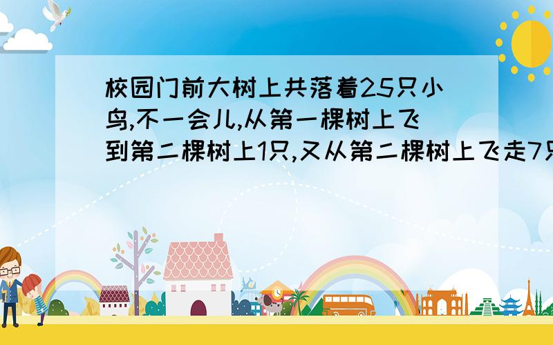 校园门前大树上共落着25只小鸟,不一会儿,从第一棵树上飞到第二棵树上1只,又从第二棵树上飞走7只,