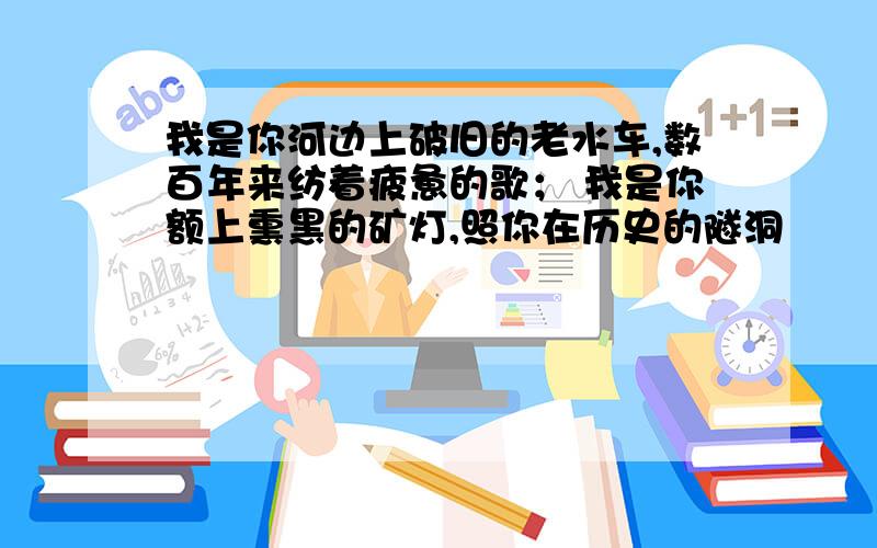 我是你河边上破旧的老水车,数百年来纺着疲惫的歌； 我是你额上熏黑的矿灯,照你在历史的隧洞