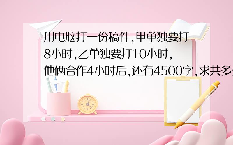 用电脑打一份稿件,甲单独要打8小时,乙单独要打10小时,他俩合作4小时后,还有4500字,求共多少字.