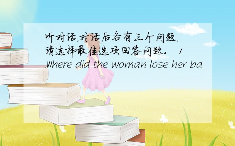 听对话，对话后各有三个问题，请选择最佳选项回答问题。 1．Where did the woman lose her ba