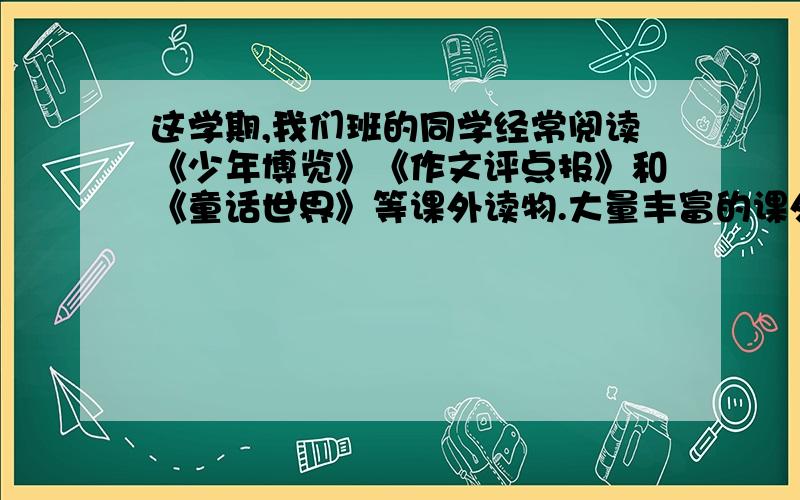 这学期,我们班的同学经常阅读《少年博览》《作文评点报》和《童话世界》等课外读物.大量丰富的课外阅读,