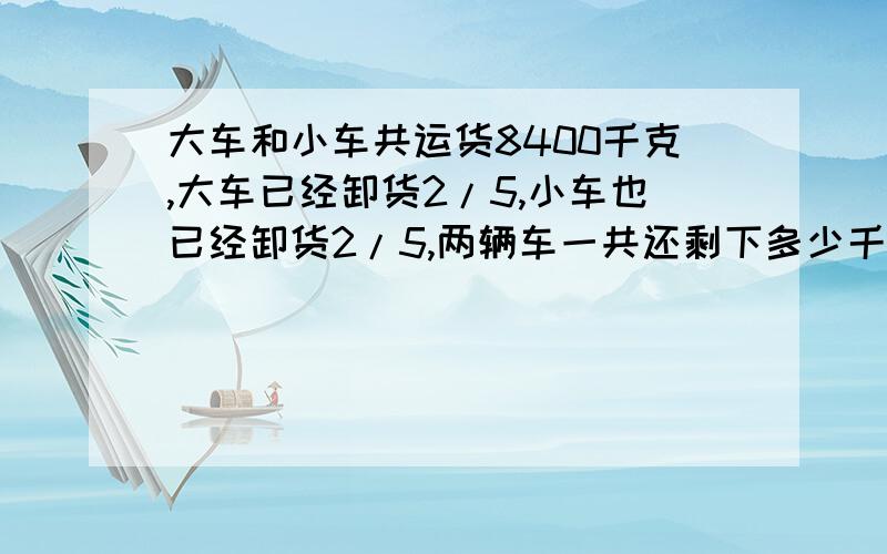 大车和小车共运货8400千克,大车已经卸货2/5,小车也已经卸货2/5,两辆车一共还剩下多少千克的货物?