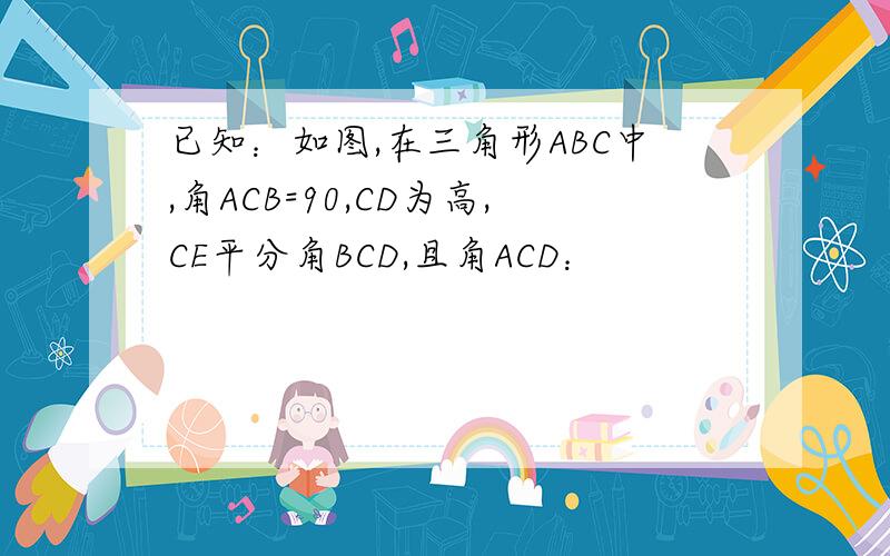 已知：如图,在三角形ABC中,角ACB=90,CD为高,CE平分角BCD,且角ACD：