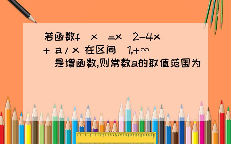 若函数f（x）=x^2-4x+ a/x 在区间（1,+∞）是增函数,则常数a的取值范围为