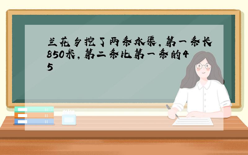 兰花乡挖了两条水渠，第一条长850米，第二条比第一条的45