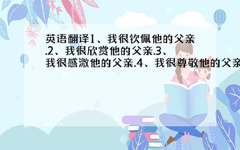 英语翻译1、我很钦佩他的父亲.2、我很欣赏他的父亲.3、我很感激他的父亲.4、我很尊敬他的父亲.