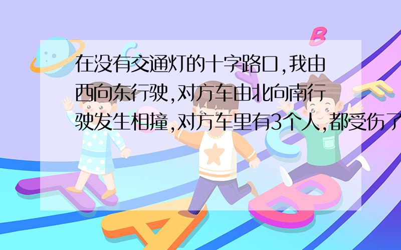 在没有交通灯的十字路口,我由西向东行驶,对方车由北向南行驶发生相撞,对方车里有3个人,都受伤了.一共