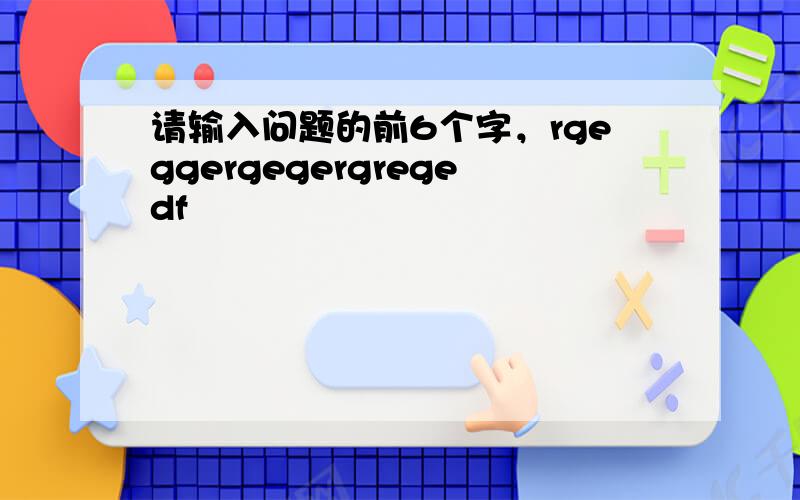 请输入问题的前6个字，rgeggergegergregedf