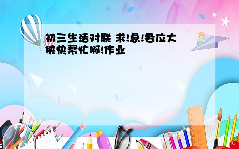 初三生活对联 求!急!各位大侠快帮忙啊!作业