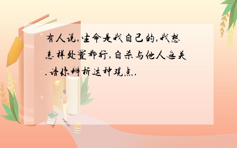 有人说,生命是我自己的,我想怎样处置都行,自杀与他人无关.请你辨析这种观点.