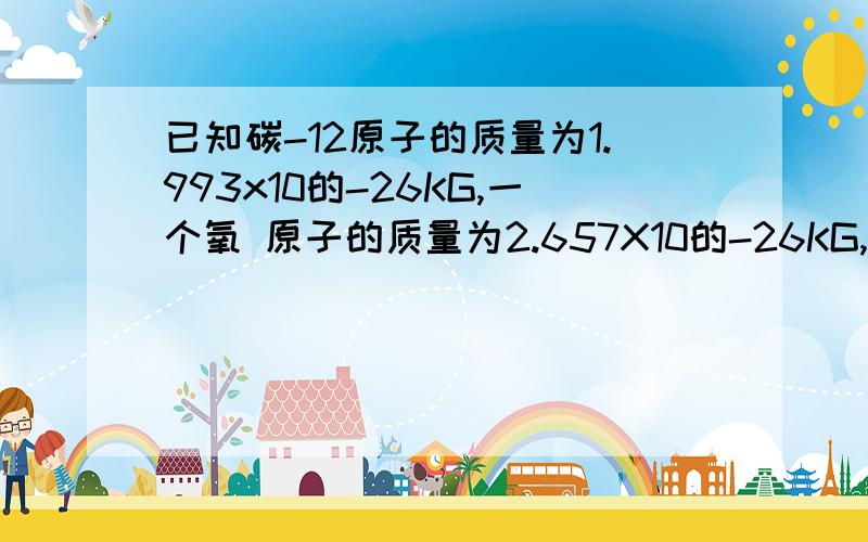 已知碳-12原子的质量为1.993x10的-26KG,一个氧 原子的质量为2.657X10的-26KG,求氧的相对原子质