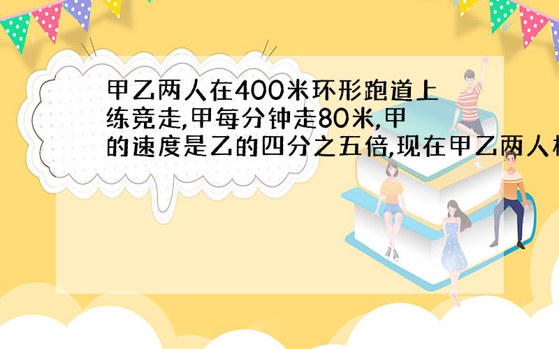 甲乙两人在400米环形跑道上练竞走,甲每分钟走80米,甲的速度是乙的四分之五倍,现在甲乙两人相距80米,