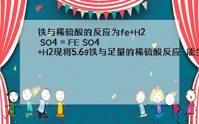 铁与稀硫酸的反应为fe+H2 SO4 = FE SO4 +H2现将5.6g铁与足量的稀硫酸反应　能生成多少克氢气?这些氢