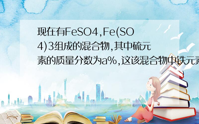 现在有FeSO4,Fe(SO4)3组成的混合物,其中硫元素的质量分数为a％,这该混合物中铁元素的质量分数为（ ）