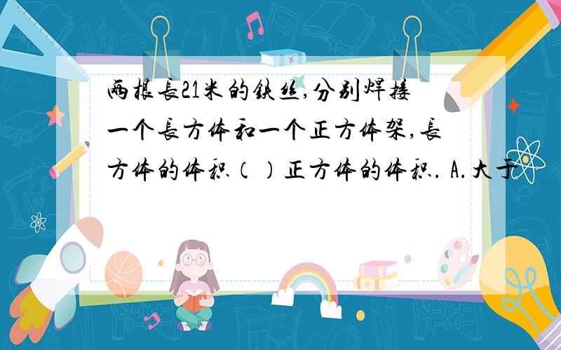 两根长21米的铁丝,分别焊接一个长方体和一个正方体架,长方体的体积（）正方体的体积. A.大于