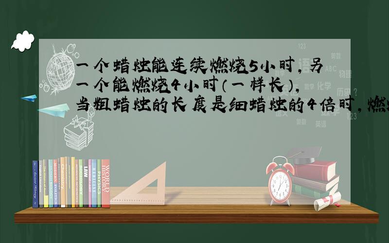 一个蜡烛能连续燃烧5小时,另一个能燃烧4小时（一样长）,当粗蜡烛的长度是细蜡烛的4倍时,燃烧了多长时间