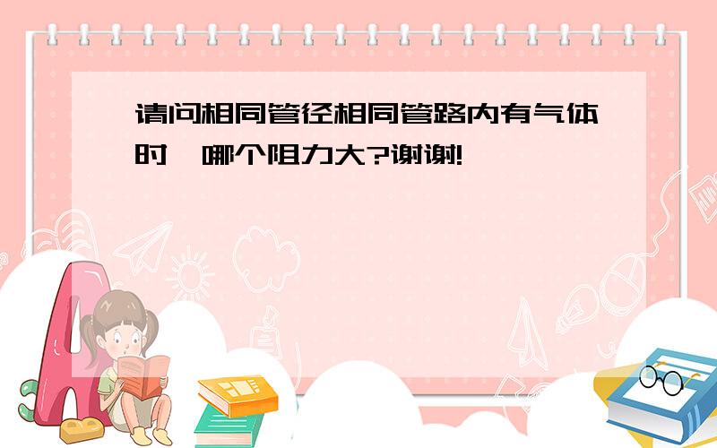 请问相同管径相同管路内有气体时,哪个阻力大?谢谢!