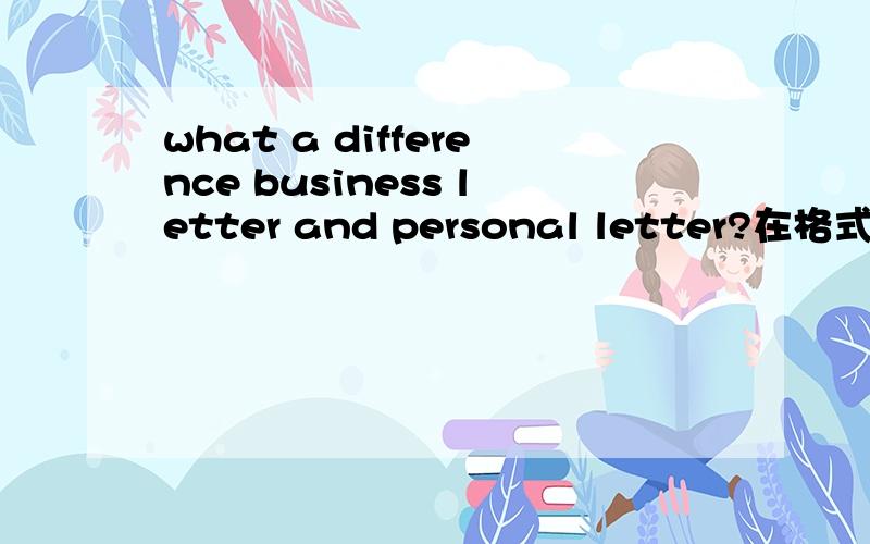 what a difference business letter and personal letter?在格式上!