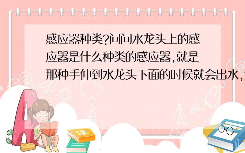 感应器种类?问问水龙头上的感应器是什么种类的感应器,就是那种手伸到水龙头下面的时候就会出水,远离水龙头就停下来的那种!我