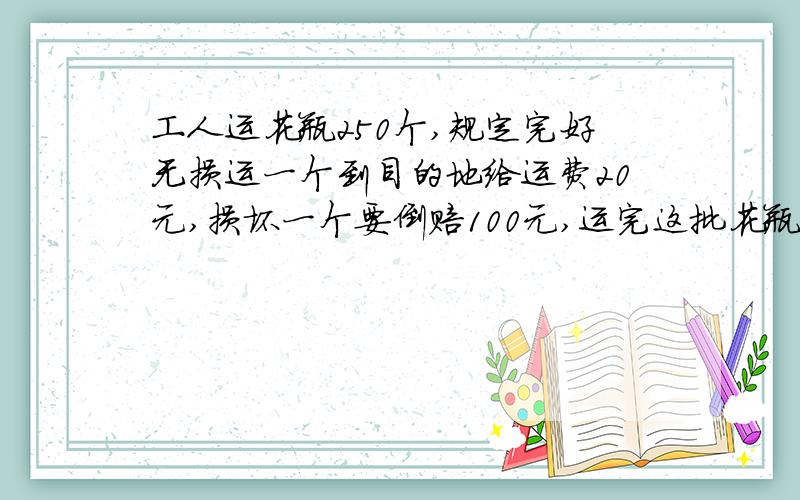 工人运花瓶250个,规定完好无损运一个到目的地给运费20元,损坏一个要倒赔100元,运完这批花瓶后.