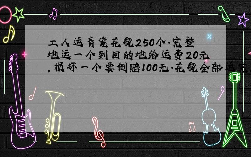 工人运青瓷花瓶250个.完整地运一个到目的地给运费20元,损坏一个要倒赔100元.花瓶全部运完,但我只得4400