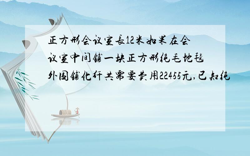 正方形会议室长12米如果在会议室中间铺一块正方形纯毛地毯外围铺化纤共需要费用22455元,已知纯