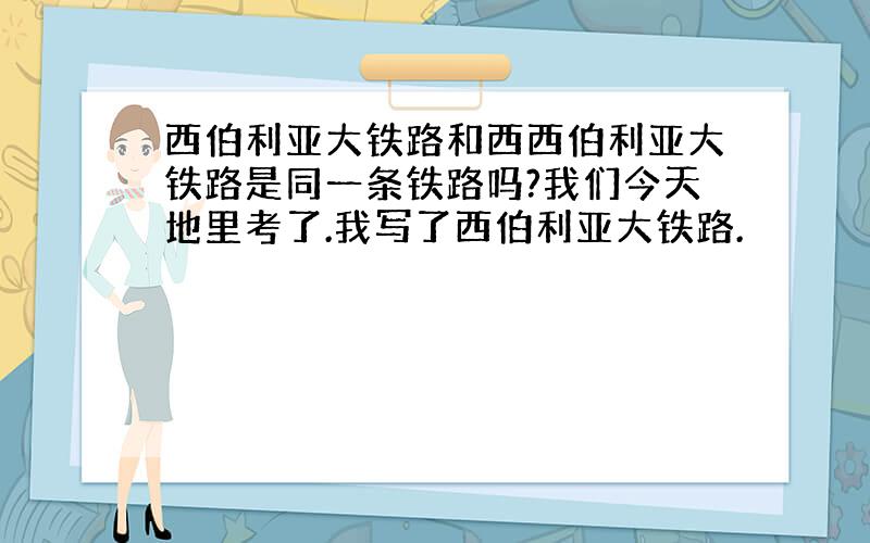 西伯利亚大铁路和西西伯利亚大铁路是同一条铁路吗?我们今天地里考了.我写了西伯利亚大铁路.