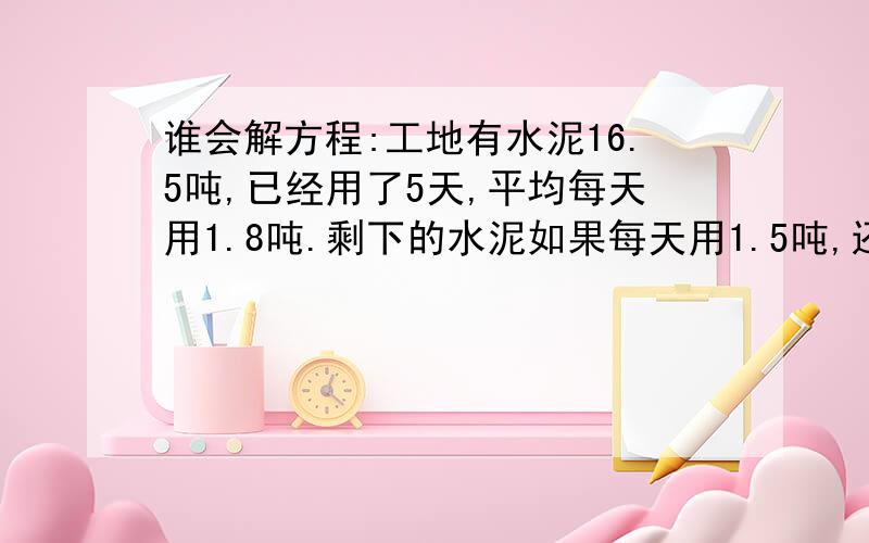 谁会解方程:工地有水泥16.5吨,已经用了5天,平均每天用1.8吨.剩下的水泥如果每天用1.5吨,还可以用多少天?