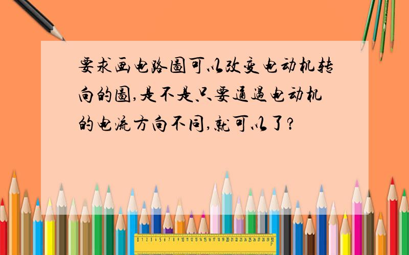 要求画电路图可以改变电动机转向的图,是不是只要通过电动机的电流方向不同,就可以了?