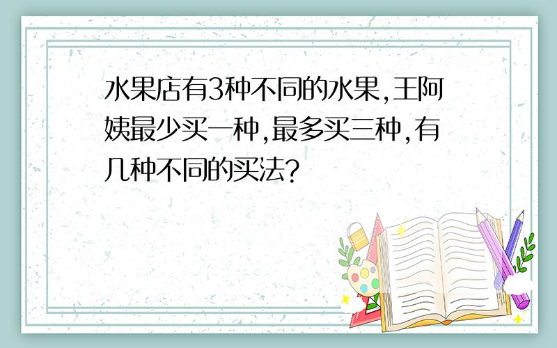 水果店有3种不同的水果,王阿姨最少买一种,最多买三种,有几种不同的买法?