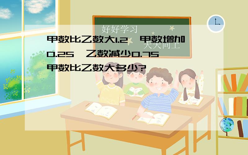 甲数比乙数大1.2,甲数增加0.25,乙数减少0.75,甲数比乙数大多少?