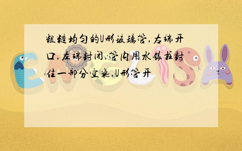 粗糙均匀的U形玻璃管,右端开口,左端封闭,管内用水银柱封住一部分空气,U形管开