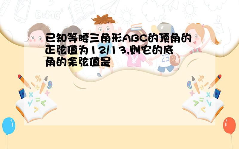 已知等腰三角形ABC的顶角的正弦值为12/13,则它的底角的余弦值是