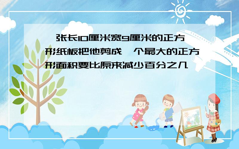 一张长10厘米宽9厘米的正方形纸板把他剪成一个最大的正方形面积要比原来减少百分之几