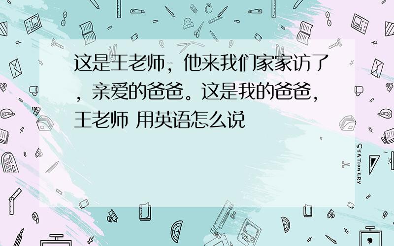 这是王老师，他来我们家家访了，亲爱的爸爸。这是我的爸爸，王老师 用英语怎么说